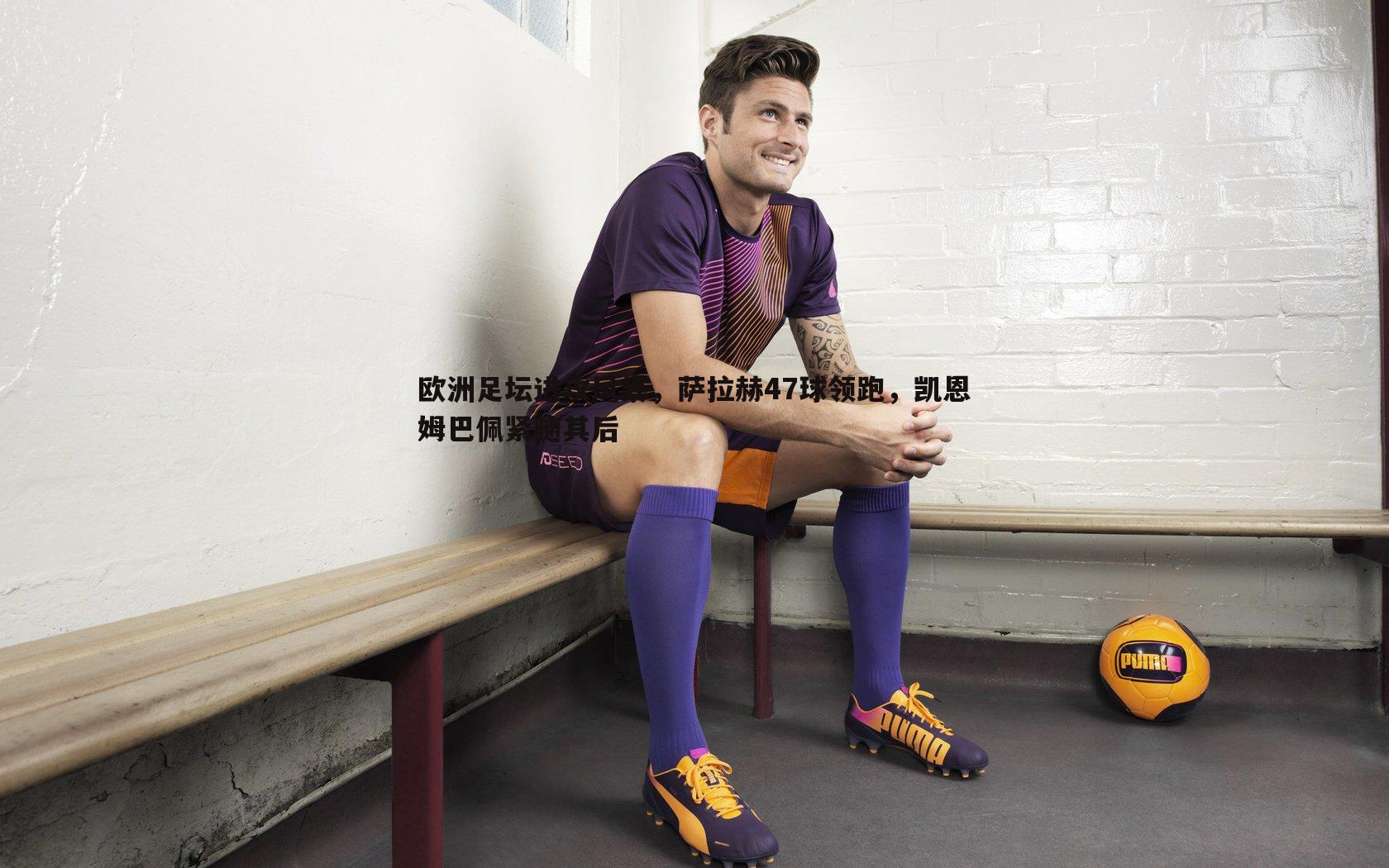 斗球体育直播-欧洲足坛进攻风暴，萨拉赫47球领跑，凯恩姆巴佩紧随其后