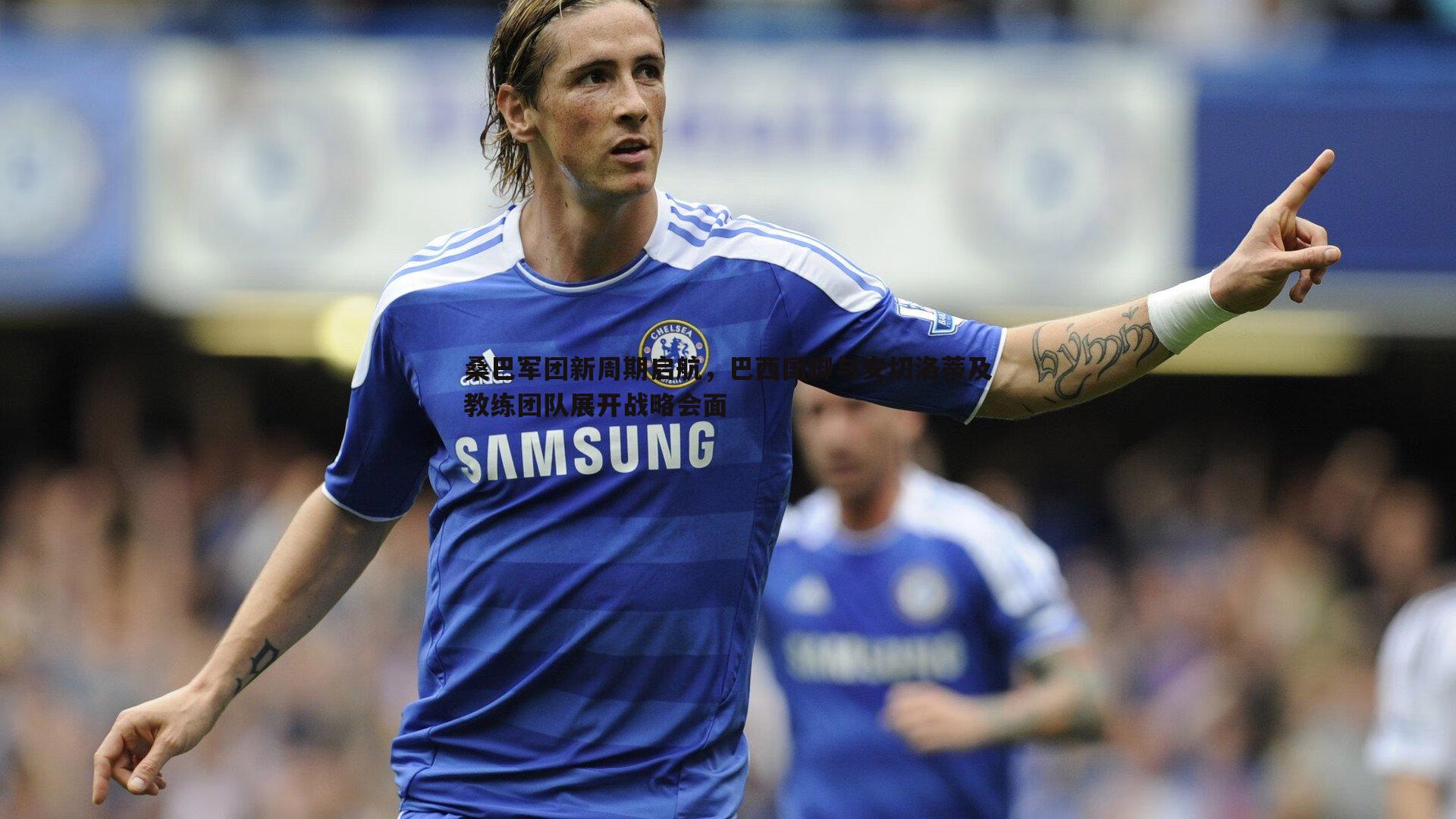 桑巴军团新周期启航,巴西国脚与安切洛蒂及教练团队展开战略会面