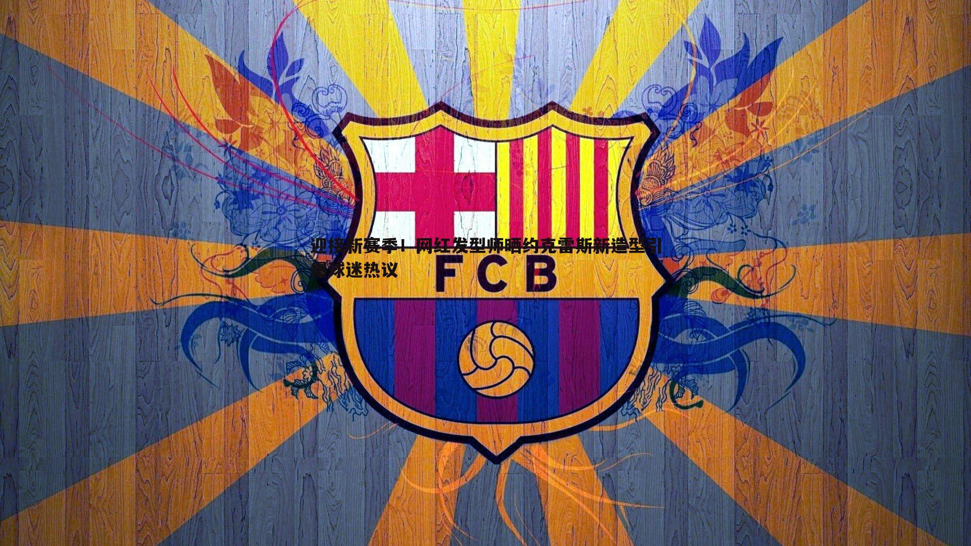 迎接新赛季！网红发型师晒约克雷斯新造型引爆球迷热议